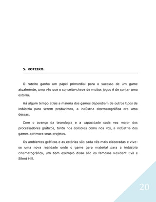 20
5. ROTEIRO.
O roteiro ganha um papel primordial para o sucesso de um game
atualmente, uma vês que o conceito-chave de muitos jogos é de contar uma
estória.
Há algum tempo atrás a maioria dos games dependiam de outros tipos de
indústria para serem produzimos, a indústria cinematográfica era uma
dessas.
Com o avanço da tecnologia e a capacidade cada vez maior dos
processadores gráficos, tanto nos consoles como nos Pcs, a indústria dos
games aprimora seus projetos.
Os ambientes gráficos e as estórias são cada vês mais elaboradas e vive-
se uma nova realidade onde o game gera material para a indústria
cinematográfica, um bom exemplo disso são os famosos Resident Evil e
Silent Hill.
 