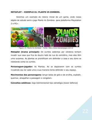 22
METAPLOT – EXEMPLO 01: PLANTS VS ZOMBIES.
Veremos um exemplo do roteiro inicial de um game, onde nosso
objeto de estudo será o jogo Plants Vs Zombies para plataforma Playstation
2 e PCs :
Figura 13: Plants Vs Zombies – Fonte: http://www.baixakijogos.com.br
Metaplot (trama principal): Os zumbis sedentos por cérebros tentam
invadir sua casa que fica do doutro lado da rua do cemitério, mas eles têm
uma surpresa. As plantas se prontificam em defender a casa e seu dono se
rebelando conta os zumbis.
Personagem-jogador: As Plantas. Ao se depararem com os zumbis
invadindo seu lar cada uma a sua maneira tenta defender o seu espaço.
Movimentos dos personagens: lançar bolas de gelo e de ervilha, explodir,
queimar, atrapalhar a passagem e congelam.
Conceitos estéticos: Jogo bidimensional tipo estratégia (tower defence)
 