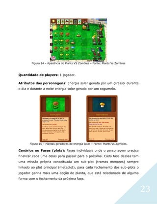 23
Figura 14 – Aparência do Plants VS Zombies – Fonte: Plants Vs Zombies
Quantidade de players: 1 jogador.
Atributos dos personagens: Energia solar gerada por um girassol durante
o dia e durante a noite energia solar gerada por um cogumelo.
Figura 15 – Plantas geradoras de energia solar – Fonte: Plants Vs Zombies.
Cenários ou Fases (plots): Fases individuais onde o personagem precisa
finalizar cada uma delas para passar para a próxima. Cada fase dessas tem
uma missão própria conceituada um sub-plot (tramas menores) sempre
linkado ao plot principal (metaplot), para cada fechamento dos sub-plots o
jogador ganha mais uma opção de planta, que está relacionada de alguma
forma com o fechamento da próxima fase.
 