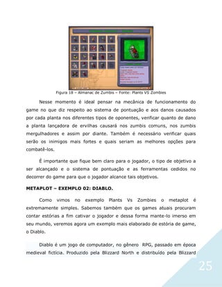 25
Figura 18 – Almanac de Zumbis – Fonte: Plants VS Zombies
Nesse momento é ideal pensar na mecânica de funcionamento do
game no que diz respeito ao sistema de pontuação e aos danos causados
por cada planta nos diferentes tipos de oponentes, verificar quanto de dano
a planta lançadora de ervilhas causará nos zumbis comuns, nos zumbis
mergulhadores e assim por diante. Também é necessário verificar quais
serão os inimigos mais fortes e quais seriam as melhores opções para
combatê-los.
É importante que fique bem claro para o jogador, o tipo de objetivo a
ser alcançado e o sistema de pontuação e as ferramentas cedidos no
decorrer do game para que o jogador alcance tais objetivos.
METAPLOT – EXEMPLO 02: DIABLO.
Como vimos no exemplo Plants Vs Zombies o metaplot é
extremamente simples. Sabemos também que os games atuais procuram
contar estórias a fim cativar o jogador e dessa forma mante-lo imerso em
seu mundo, veremos agora um exemplo mais elaborado de estória de game,
o Diablo.
Diablo é um jogo de computador, no gênero RPG, passado em época
medieval fictícia. Produzido pela Blizzard North e distribuído pela Blizzard
 