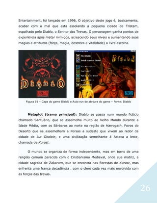 26
Entertainment, foi lançado em 1996. O objetivo deste jogo é, basicamente,
acabar com o mal que esta assolando a pequena cidade de Tristam,
espalhado pelo Diablo, o Senhor das Trevas. O personagem ganha pontos de
experiência após matar inimigos, acrescendo seus níveis e aumentando suas
magias e atributos (força, magia, destreza e vitalidade) a livre escolha.
Figura 19 – Capa do game Diablo e Auto run de abrtura do game – Fonte: Diablo
Metaplot (trama principal): Diablo se passa num mundo fictício
chamado Santuário, que se assemelha muito ao Velho Mundo durante a
Idade Média, com os Bárbaros ao norte na região de Harrogath, Povos do
Deserto que se assemelham a Persas a sudeste que vivem ao redor da
cidade de Lut Gholein, e uma civilização semelhante à Asteca a leste,
chamada de Kurast.
O mundo se organiza de forma independente, mas em torno de uma
religião comum parecida com o Cristianismo Medieval, onde sua matriz, a
cidade sagrada de Zakarum, que se encontra nas florestas de Kurast, mas
enfrenta uma franca decadência , com o clero cada vez mais envolvido com
as forças das trevas.
 
