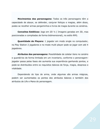 29
Movimentos dos personagens: Todos os três personagens têm a
capacidade de atacar, se defender, conjurar feitiços e magias, além disso,
podes se recolher armas pergaminhos e livros de magia durante os cenários.
Conceitos Estéticos: Jogo em 2D ½ ( Imagens geradas em 3D, mas
posicionadas e compiladas de forma bidimensional), no estilo RPG.
Quantidade de Players: 1 jogador em modo single no computador,
no Play Station 2 jogadores e no modo multi player pode se jogar com até 4
jogadores.
Atributos dos personagens: Possibilidade de coletar itens no cenário
e guardá-los de forma limitada em um inventario, conforme o personagem-
jogador passa pelas fases ele aumenta sua experiência ganhando pontos, e
pode-se distribuídos entre os requisitos básicos de força, magia, despreza e
vitalidade.
Dependendo do tipo de arma, onde algumas são armas mágicas,
podem ser aumentados os pontos dos atributos básicos e também dos
atributos de Life e Mana do personagem.
 