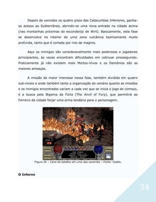 34
Depois de vencidos os quatro pisos das Catacumbas Inferiores, ganha-
se acesso ao Subterrâneo, abrindo-se uma nova entrada na cidade acima
(nas montanhas próximas do esconderijo de Wirt). Basicamente, esta fase
se desenvolve no interior de uma zona vulcânica teoricamente muito
profunda, tanto que é cortada por rios de magma.
Aqui os inimigos são consideravelmente mais poderosos e jogadores
principiantes, às vezes encontram dificuldades em cotinuar prosseguindo.
Praticamente já não existem mais Mortos-Vivos e os Demônios são as
maiores ameaças.
A missão de maior interesse nessa fase, também dividida em quatro
sub-níveis e onde também tanto a organização do cenário quanto as missões
e os inimigos encontrados variam a cada vez que se inicia o jogo do começo,
é a busca pela Bigorna da Fúria (The Anvil of Fury), que permitirá ao
Ferreiro da cidade forjar uma arma lendária para o personagem.
Figura 26 – Cena de batalha em uma das cavernas – Fonte: Diablo.
O Inferno
 