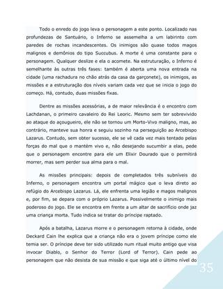 35
Todo o enredo do jogo leva o personagem a este ponto. Localizado nas
profundezas de Santuário, o Inferno se assemelha a um labirinto com
paredes de rochas incandescentes. Os inimigos são quase todos magos
malignos e demônios do tipo Succubus. A morte é uma constante para o
personagem. Qualquer deslize e ela o acomete. Na estruturação, o Inferno é
semelhante às outras três fases: também é aberta uma nova entrada na
cidade (uma rachadura no chão atrás da casa da garçonete), os inimigos, as
missões e a estruturação dos níveis variam cada vez que se inicia o jogo do
começo. Há, contudo, duas missões fixas.
Dentre as missões acessórias, a de maior relevância é o encontro com
Lachdanan, o primeiro cavaleiro do Rei Leoric. Mesmo sem ter sobrevivido
ao ataque do açougueiro, ele não se tornou um Morto-Vivo maligno, mas, ao
contrário, manteve sua honra e seguiu sozinho na perseguição ao Arcebispo
Lazarus. Contudo, sem obter sucesso, ele se vê cada vez mais tentado pelas
forças do mal que o mantém vivo e, não desejando sucumbir a elas, pede
que o personagem encontre para ele um Elixir Dourado que o permitirá
morrer, mas sem perder sua alma para o mal.
As missões principais: depois de completados três subníveis do
Inferno, o personagem encontra um portal mágico que o leva direto ao
refúgio do Arcebispo Lazarus. Lá, ele enfrenta uma legião e magos malignos
e, por fim, se depara com o próprio Lazarus. Possivelmente o inimigo mais
poderoso do jogo. Ele se encontra em frente a um altar de sacrifício onde jaz
uma criança morta. Tudo indica se tratar do príncipe raptado.
Após a batalha, Lazarus morre e o personagem retorna à cidade, onde
Deckard Cain lhe explica que a criança não era o jovem príncipe como ele
temia ser. O príncipe deve ter sido utilizado num ritual muito antigo que visa
invocar Diablo, o Senhor do Terror (Lord of Terror). Cain pede ao
personagem que não desista de sua missão e que siga até o último nível do
 