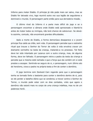 36
Inferno para matar Diablo. O príncipe já não pode mais ser salvo, mas se
Diablo for deixado vivo, logo reunirá outra vez sua legião de seguidores e
dominará o mundo. O personagem parte então para sua derradeira missão.
O último nível do Inferno é a parte mais difícil do jogo e se o
personagem encontrar a câmara onde Diablo está aprisionado e libertá-lo
antes de matar todos os inimigos, não terá chance de sobreviver. Se deixá-
lo sozinho, contudo, não encontrará grandes dificuldades.
Após a morte de Diablo, a forma demoníaca desaparece e o jovem
príncipe fica caído ao chão, sem vida. O personagem percebe que o estranho
ritual que trouxe o Senhor do Terror de volta à vida envolvia cravar um
diamante vermelho na testa da criança, matando-a no processo. Tal feito
deve ter sido intentado por Lazarus com a outra criança, mas, de alguma
forma, deve ter falhado. O personagem retira a pedra da testa da criança e
percebe que a mesma está rachada e que a força que ela contém em si está
prestes a escapar. Sentindo-se seguro de si, o personagem, num último ato
de heroísmo, crava a pedra na própria testa a fim de conter o demônio.
O jogo termina com Deckard Cain rogando para que o personagem
tenha se tornado forte o bastante para conter o demônio dentro de si, pois
se ele perder a batalha diária que se condenou a travar contra o Senhor do
Terror, o mundo pode estar com os dias contados, visto que agora o
demônio não estará mais no corpo de uma criança indefesa, mas no de um
poderoso herói.
 