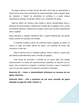 42
Em alguns games as fases iniciais são tidas como fase de aprendizado e
dessa forma serve como ambientes de experimentação, onde o jogador pode
ser induzido a “testar” os elementos ali contidos, e a partir dessas
experiências começar a interagir melhor com o ambiente do game.
Pode-se definir de maneira mais ampla o termo interatividade como o
processo de comunicação e escolha que se pode dar ao jogador, isto é, como
as escolhas afetaram o desenrolar do jogo e como isso ira gerar experiências
para o jogador.
Esses processo e reações interativas têm o papel fundamental nos games
atuais criando um processo de imersão.
A imersão é obtida a partir do momento onde o jogador ou player se
coloca no lugar do avatar dentro do game, isso evidente de modo não
prejudicar a vida real.
Alguns fatores como a realidade gráfica, roteiro, estória, e game play
são fatores preponderantes para a imersão do jogador.
Uma forma de aumentar a imersão de um game além das citadas
anteriormente é a oferta de acontecimentos inusitados no decorrer de um
game. Isso é propiciar ao jogador “surpresas” durante o jogo é importante
uma vez que isso quebra a monotonia e aumenta a interação.
Exercício 01 – Como a interatividade influencia no sucesso de um
game, descreva.
Exercício Final – Crie a estrutura de um novo conceito de game
baseado no jogo da velha. (Anexo 1)
 