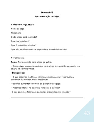 43
(Anexo 01)
Documentação do Jogo
Análise do Jogo atual:
Nome do Jogo
Mecanismo
Onde o jogo será realizado?
Quantos jogadores?
Qual é o objetivo principal?
Qual são as dificuldades de jogabilidade e nível de imersão?
Nova Proposta:
Tema: Novo conceito para o jogo da Velha.
- Desenvolver uma nova mecânica para o jogo em questão, pensando em
adaptá-lo ao meio virtual.
-Indagações:
- O que podemos modificar, eliminar, substituir, criar, reaproveitar,
aumentar ou inverter, nessa mecânica?
-Podemos aumentar o numero de players nesse jogo?
- Podemos intervir na estrutura funcional e estética?
-O que podemos fazer para aumentar a jogabilidade e imersão?
 