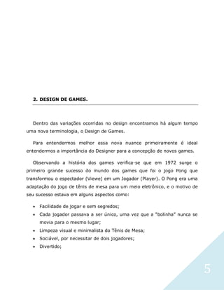 5
2. DESIGN DE GAMES.
Dentro das variações ocorridas no design encontramos há algum tempo
uma nova terminologia, o Design de Games.
Para entendermos melhor essa nova nuance primeiramente é ideal
entendermos a importância do Designer para a concepção de novos games.
Observando a história dos games verifica-se que em 1972 surge o
primeiro grande sucesso do mundo dos games que foi o jogo Pong que
transformou o espectador (Viewe) em um Jogador (Player). O Pong era uma
adaptação do jogo de tênis de mesa para um meio eletrônico, e o motivo de
seu sucesso estava em alguns aspectos como:
 Facilidade de jogar e sem segredos;
 Cada jogador passava a ser único, uma vez que a “bolinha” nunca se
movia para o mesmo lugar;
 Limpeza visual e minimalista do Tênis de Mesa;
 Sociável, por necessitar de dois jogadores;
 Divertido;
 