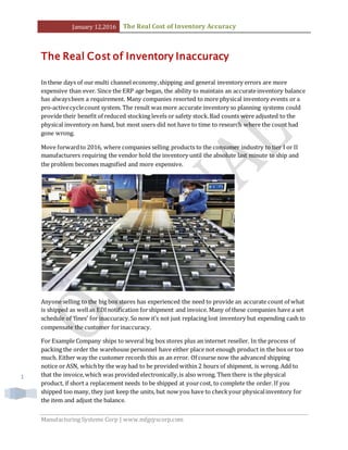 January 12,2016 The Real Cost of Inventory Accuracy
Manufacturing Systems Corp | www.mfgsyscorp.com
1
The Real Cost of Inventory Inaccuracy
In these days of our multi channel economy,shipping and general inventory errors are more
expensive than ever. Since the ERP age began, the ability to maintain an accurateinventory balance
has alwaysbeen a requirement. Many companies resorted to more physical inventory events or a
pro-activecyclecount system. The result was more accurate inventory so planning systems could
provide their benefit of reduced stocking levels or safety stock.Bad counts were adjusted to the
physical inventory on hand, but most users did not have to time to research where the count had
gone wrong.
Move forwardto 2016, where companies selling products to the consumer industry to tier I or II
manufacturers requiring the vendor hold the inventory until the absolute last minute to ship and
the problem becomes magnified and more expensive.
Anyone selling to the big box stores has experienced the need to provide an accurate count of what
is shipped as wellas EDInotification forshipment and invoice. Many of these companies have a set
schedule of ‘fines’ for inaccuracy.So now it’s not just replacing lost inventory but expending cash to
compensate the customer forinaccuracy.
For Example Company ships to several big box stores plus an internet reseller. In the process of
packing the order the warehouse personnel have either place not enough product in the box or too
much. Either way the customer records this as an error. Of course now the advanced shipping
notice or ASN, whichby the way had to be provided within 2 hours of shipment, is wrong. Add to
that the invoice,which was provided electronically,is also wrong. Then there is the physical
product, if short a replacement needs to be shipped at yourcost, to complete the order. If you
shipped too many, they just keep the units, but now you have to checkyour physicalinventory for
the item and adjust the balance.
 