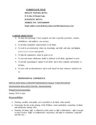CURRICULUM VITAE
HELLEN FURAHA RUWA
P. O. Box 13 Postal Code,
KALOLENI, KENYA
MOBILE NO- +254716058399
Email address:ruwa.hellen@yahoo.com/hfuraha@kanco.com
CAREER OBJECTIVES:
 To share the knowledge I have acquired over time to provide preventive, curative,
rehabilitative and palliative care services.
 To develop sustainable empowerment to all clients.
 To work in an environment where my knowledge and skills add value and fosters
professional and personal growth.
 To help the organization attain its goals as set
 To care and ensure wholesome health is achieved to all clients appointed to serve.
 To provide psychological support to all clients and to show empathy and humility at
all times.
 To serve with no discrimination and to avail myself for duty whenever needed to do
so.
PROFESSIONAL EXPERIENCE
KENYA AIDS NGOs CONSORTIUM(KANCO)-Global FUND ROUND10
MARIAKANI WELLNESS CENTRE (MARIAKANI)
Projectnursecounselor
January 2015- to date
Responsibilities
 Ensuring excellent and quality care is provided to all clients when needed.
 Overseeing the day to day running of the Wellness center particularly counseling of clients
and wholesome nursing roles.
 Ensuring all clients right is adhered to at the center i,e right to information , right to accept
or reject services. Right to confidentiality and privacy and right to considerate, respectful
and safe care ,
 