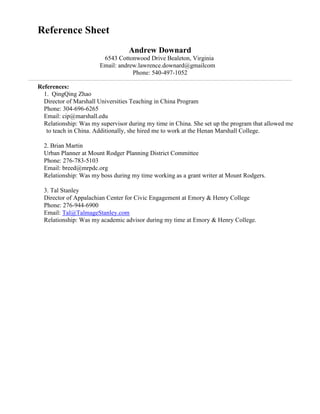 Reference Sheet
Andrew Downard
6543 Cottonwood Drive Bealeton, Virginia
Email: andrew.lawrence.downard@gmailcom
Phone: 540-497-1052
References:
1. QingQing Zhao
Director of Marshall Universities Teaching in China Program
Phone: 304-696-6265
Email: cip@marshall.edu
Relationship: Was my supervisor during my time in China. She set up the program that allowed me
to teach in China. Additionally, she hired me to work at the Henan Marshall College.
2. Brian Martin
Urban Planner at Mount Rodger Planning District Committee
Phone: 276-783-5103
Email: breed@mrpdc.org
Relationship: Was my boss during my time working as a grant writer at Mount Rodgers.
3. Tal Stanley
Director of Appalachian Center for Civic Engagement at Emory & Henry College
Phone: 276-944-6900
Email: Tal@TalmageStanley.com
Relationship: Was my academic advisor during my time at Emory & Henry College.
 