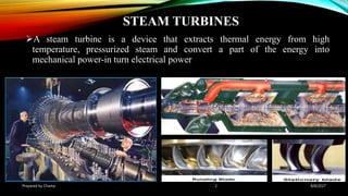 STEAM TURBINES
A steam turbine is a device that extracts thermal energy from high
temperature, pressurized steam and convert a part of the energy into
mechanical power-in turn electrical power
Prepared by Champ 2 8/8/2017
 