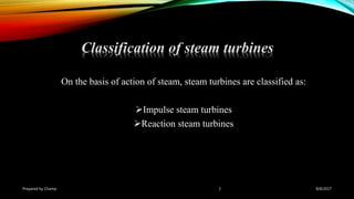 On the basis of action of steam, steam turbines are classified as:
Impulse steam turbines
Reaction steam turbines
Prepared by Champ 3
Classification of steam turbines
8/8/2017
 