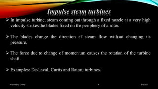 Impulse steam turbines
Prepared by Champ 4
 In impulse turbine, steam coming out through a fixed nozzle at a very high
velocity strikes the blades fixed on the periphery of a rotor.
 The blades change the direction of steam flow without changing its
pressure.
 The force due to change of momentum causes the rotation of the turbine
shaft.
 Examples: De-Laval, Curtis and Rateau turbines.
8/8/2017
 