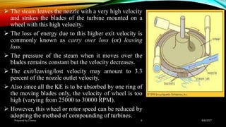  The steam leaves the nozzle with a very high velocity
and strikes the blades of the turbine mounted on a
wheel with this high velocity.
 The loss of energy due to this higher exit velocity is
commonly known as carry over loss (or) leaving
loss.
 The pressure of the steam when it moves over the
blades remains constant but the velocity decreases.
 The exit/leaving/lost velocity may amount to 3.3
percent of the nozzle outlet velocity.
 Also since all the KE is to be absorbed by one ring of
the moving blades only, the velocity of wheel is too
high (varying from 25000 to 30000 RPM).
 However, this wheel or rotor speed can be reduced by
adopting the method of compounding of turbines.
Prepared by Champ 6 8/8/2017
 