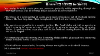 A turbine in which steam pressure decreases gradually while expanding through the
moving blades as well as the fixed blades is known as reaction turbine.
It consists of a large number of stages, each stage consisting of set of fixed and moving
blades. The heat drop takes place throughout in both fixed and moving blades.
No nozzles are provided in a reaction turbine. The fixed blades act both as nozzles in
which velocity of steam increased and direct the steam to enter the ring of moving
blades. As pressure drop takes place both in the fixed and moving blades, all the blades
are nozzle shaped.
The steam expands while flowing over the moving blades and thus gives reaction to the moving
blades. Hence the turbine is called reaction turbine.
The fixed blades are attached to the casing whereas moving blades are fixed with the rotor.
It is also called Parson’s reaction turbine.
Prepared by Champ 8
Reaction steam turbines
8/8/2017
 