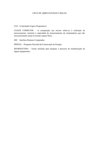 10 
LISTA DE ABREVIATURAS E SIGLAS 
CLP – Controlador Lógico Programável. 
CLOUD COMPUTER – A computação nas nuvens refere-se à utilização de processamento, memória e capacidade de armazenamento de computadores que não necessariamente esteja no mesmo espaço físico. 
IHC – Interface Humano Computador. 
PROCEL – Programa Nacional de Conservação de Energia. 
REFROFITTING – Termo utilizado para designar o processo de modernização de algum equipamento. 
 