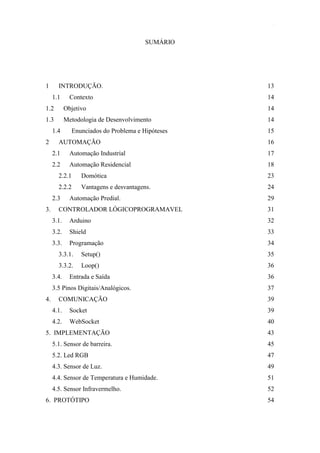 11 
SUMÁRIO 
1 INTRODUÇÃO. 13 
1.1 Contexto 14 
1.2 Objetivo 14 
1.3 Metodologia de Desenvolvimento 14 
1.4 Enunciados do Problema e Hipóteses 15 
2 AUTOMAÇÃO 16 
2.1 Automação Industrial 17 
2.2 Automação Residencial 18 
2.2.1 Domótica 23 
2.2.2 Vantagens e desvantagens. 24 
2.3 Automação Predial. 29 
3. CONTROLADOR LÓGICOPROGRAMAVEL 31 
3.1. Arduino 32 
3.2. Shield 33 
3.3. Programação 34 
3.3.1. Setup() 35 
3.3.2. Loop() 36 
3.4. Entrada e Saída 36 
3.5 Pinos Digitais/Analógicos. 37 
4. COMUNICAÇÃO 39 
4.1. Socket 39 
4.2. WebSocket 40 
5. IMPLEMENTAÇÃO 43 
5.1. Sensor de barreira. 45 
5.2. Led RGB 47 
4.3. Sensor de Luz. 49 
4.4. Sensor de Temperatura e Humidade. 51 
4.5. Sensor Infravermelho. 52 
6. PROTÓTIPO 54  