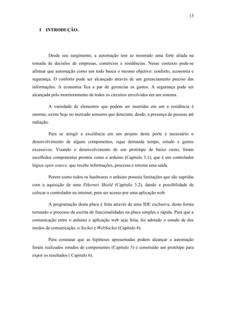 13 
1 INTRODUÇÃO. 
Desde seu surgimento, a automação tem se mostrado uma forte aliada na tomada de decisões de empresas, comércios e residências. Nesse contexto pode-se afirmar que automação como um todo busca o mesmo objetivo: conforto, economia e segurança. O conforto pode ser alcançado através de um gerenciamento preciso das informações. A economia fica a par de gerenciar os gastos. A segurança pode ser alcançada pelo monitoramento de todos os circuitos envolvidos em um sistema. 
A variedade de elementos que podem ser inseridas em um a residência é enorme, existe hoje no mercado sensores que detectam, desde, a presença de pessoas até radiação. 
Para se atingir a excelência em um projeto deste porte é necessário o desenvolvimento de alguns componentes, oque demanda tempo, estudo e gastos excessivos. Visando o desenvolvimento de um protótipo de baixo custo, foram escolhidos componentes prontos como o arduino (Capitulo 3.1), que é um controlador lógico open source, que recebe informações, processa e retorna uma saída. 
Porem como todos os hardwares o arduino possuiu limitações que são supridas com a aquisição de uma Ethernet Shield (Capitulo 3.2), dando a possibilidade de colocar o controlador na internet, para ser acesso por uma aplicação web. 
A programação desta placa é feita através de uma IDE exclusiva, desta forma tornando o processo de escrita de funcionalidades na placa simples e rápida. Para que a comunicação entre o arduino e aplicação web seja feita, foi adotado o estudo de dos modos de comunicação, o Socket e WebSocket (Capitulo 4). 
Para constatar que as hipóteses apresentadas podem alcançar a automação foram realizados estudos de componentes (Capitulo 5) e construído um protótipo para expor os resultados ( Capitulo 6). 
 