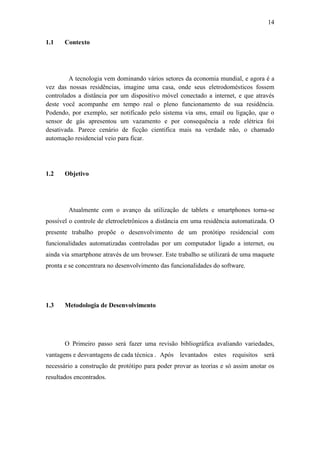 14 
1.1 Contexto 
A tecnologia vem dominando vários setores da economia mundial, e agora é a vez das nossas residências, imagine uma casa, onde seus eletrodomésticos fossem controlados a distância por um dispositivo móvel conectado a internet, e que através deste você acompanhe em tempo real o pleno funcionamento de sua residência. Podendo, por exemplo, ser notificado pelo sistema via sms, email ou ligação, que o sensor de gás apresentou um vazamento e por consequência a rede elétrica foi desativada. Parece cenário de ficção cientifica mais na verdade não, o chamado automação residencial veio para ficar. 
1.2 Objetivo 
Atualmente com o avanço da utilização de tablets e smartphones torna-se possível o controle de eletroeletrônicos a distância em uma residência automatizada. O presente trabalho propõe o desenvolvimento de um protótipo residencial com funcionalidades automatizadas controladas por um computador ligado a internet, ou ainda via smartphone através de um browser. Este trabalho se utilizará de uma maquete pronta e se concentrara no desenvolvimento das funcionalidades do software. 
1.3 Metodologia de Desenvolvimento 
O Primeiro passo será fazer uma revisão bibliográfica avaliando variedades, vantagens e desvantagens de cada técnica . Após levantados estes requisitos será necessário a construção de protótipo para poder provar as teorias e só assim anotar os resultados encontrados. 
 