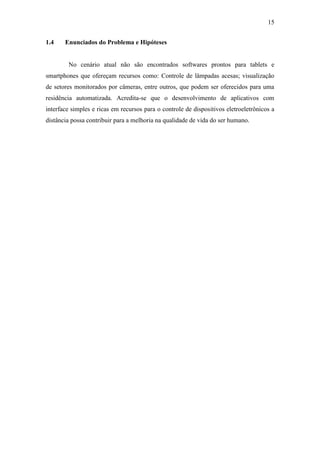 15 
1.4 Enunciados do Problema e Hipóteses 
No cenário atual não são encontrados softwares prontos para tablets e smartphones que ofereçam recursos como: Controle de lâmpadas acesas; visualização de setores monitorados por câmeras, entre outros, que podem ser oferecidos para uma residência automatizada. Acredita-se que o desenvolvimento de aplicativos com interface simples e ricas em recursos para o controle de dispositivos eletroeletrônicos a distância possa contribuir para a melhoria na qualidade de vida do ser humano. 
 