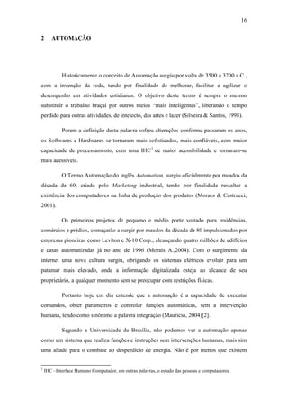 16 
2 AUTOMAÇÃO 
Historicamente o conceito de Automação surgiu por volta de 3500 a 3200 a.C., com a invenção da roda, tendo por finalidade de melhorar, facilitar e agilizar o desempenho em atividades cotidianas. O objetivo deste termo é sempre o mesmo substituir o trabalho braçal por outros meios “mais inteligentes”, liberando o tempo perdido para outras atividades, de intelecto, das artes e lazer (Silveira & Santos, 1998). 
Porem a definição desta palavra sofreu alterações conforme passaram os anos, os Softwares e Hardwares se tornaram mais sofisticados, mais confiáveis, com maior capacidade de processamento, com uma IHC1 de maior acessibilidade e tornaram-se mais acessíveis. 
O Termo Automação do inglês Automation, surgiu oficialmente por meados da década de 60, criado pelo Marketing industrial, tendo por finalidade ressaltar a existência dos computadores na linha de produção dos produtos (Moraes & Castrucci, 2001). 
Os primeiros projetos de pequeno e médio porte voltado para residências, comércios e prédios, começarão a surgir por meados da década de 80 impulsionados por empresas pioneiras como Leviton e X-10 Corp., alcançando quatro milhões de edifícios e casas automatizadas já no ano de 1996 (Morais A.,2004). Com o surgimento da internet uma nova cultura surgiu, obrigando os sistemas elétricos evoluir para um patamar mais elevado, onde a informação digitalizada esteja ao alcance de seu proprietário, a qualquer momento sem se preocupar com restrições físicas. 
Portanto hoje em dia entende que a automação é a capacidade de executar comandos, obter parâmetros e controlar funções automáticas, sem a intervenção humana, tendo como sinônimo a palavra integração (Mauricio, 2004)[2]. 
Segundo a Universidade de Brasília, não podemos ver a automação apenas como um sistema que realiza funções e instruções sem intervenções humanas, mais sim uma aliado para o combate ao desperdício de energia. Não é por menos que existem 
1 IHC –Interface Humano Computador, em outras palavras, o estudo das pessoas e computadores.  