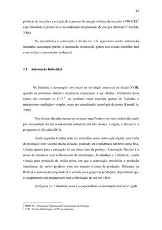 17 
políticas de incentivo a redução de consumo de energia elétrica, destacando o PROCEL2 cuja finalidade é promover a racionalização da produção de energia elétrica(CC Urzêda, 2006). 
Na mecatrônica a automação é divida em três segmentos sendo, automação industrial, automação predial e automação residencial, porem este estudo cientifico terá como ênfase a automação residencial. 
2.1 Automação Industrial 
Na Indústria a automação teve inicio na revolução industrial no século XVIII, quando os primeiros artefatos mecânicos começaram a ser criados,. Entretanto nesta época não existiam os CLP3, os artefatos eram munidos apenas de Válvulas e mecanismos analógicos simples, oque era considerado tecnologia de ponta (Emerik A, 2008). 
Nas ultimas décadas ocorreram avanços significativos no setor industrial, tendo por necessidade dividir a automação industrial em três classes: a rígida, a flexível e a programável. (Rosário,2005). 
Ainda segundo Rosário pode ser entendido como automação rígida, uma linha de produção com volume muito elevado, podendo ser considerada também como fixa, voltada apenas para a produção de um único tipo de produto. Automação flexível é a união da mecânica com o tratamento da informação (Informática e Eletrônica), sendo voltada para produção de médio porte, em que a automação possibilita a produção simultânea, de vários produtos com um mesmo sistema de produção. Diferente da flexível a automação programável é voltada para pequenas produções, dependendo que o equipamento seja programado para a fabricação de um novo lote. 
As figuras 2 e 3 ilustram como é o esquemático da automação flexível e rígida 
2 PROCEL - Programa Nacional de Conservação de Energia 
3 CLP – ControladorLógico de Processamento.  