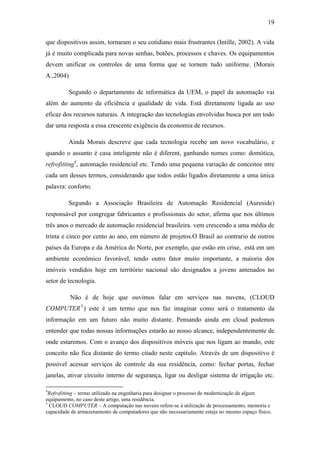 19 
que dispositivos assim, tornaram o seu cotidiano mais frustrantes (Intille, 2002). A vida já é muito complicada para novas senhas, botões, processos e chaves. Os equipamentos devem unificar os controles de uma forma que se tornem tudo uniforme. (Morais A.,2004) 
Segundo o departamento de informática da UEM, o papel da automação vai além do aumento da eficiência e qualidade de vida. Está diretamente ligada ao uso eficaz dos recursos naturais. A integração das tecnologias envolvidas busca por um todo dar uma resposta a essa crescente exigência da economia de recursos. 
Ainda Morais descreve que cada tecnologia recebe um novo vocabulário, e quando o assunto é casa inteligente não é diferent, ganhando nomes como: domótica, refrofitting4, automação residencial etc. Tendo uma pequena variação de conceitoe ntre cada um desses termos, considerando que todos estão ligados diretamente a uma única palavra: conforto. 
Segundo a Associação Brasileira de Automação Residencial (Aureside) responsável por congregar fabricantes e profissionais do setor, afirma que nos últimos três anos o mercado de automação residencial brasileira. vem crescendo a uma média de trinta e cinco por cento ao ano, em número de projetos.O Brasil ao contrario de outros países da Europa e da América do Norte, por exemplo, que estão em crise, está em um ambiente econômico favorável, tendo outro fator muito importante, a maioria dos imóveis vendidos hoje em território nacional são designados a jovens antenados no setor de tecnologia. 
Não é de hoje que ouvimos falar em serviços nas nuvens, (CLOUD COMPUTER5) este é um termo que nos faz imaginar como será o tratamento da informação em um futuro não muito distante. Pensando ainda em cloud podemos entender que todas nossas informações estarão ao nosso alcance, independentemente de onde estaremos. Com o avanço dos dispositivos móveis que nos ligam ao mundo, este conceito não fica distante do termo citado neste capitulo. Através de um dispositivo é possível acessar serviços de controle da sua residência, como: fechar portas, fechar janelas, ativar circuito interno de segurança, ligar ou desligar sistema de irrigação etc. 
4Refrofitting – termo utilizado na engenharia para designar o processo de modernização de algum equipamento, no caso deste artigo, uma residência. 
5 CLOUD COMPUTER – A computação nas nuvens refere-se à utilização de processamento, memoria e capacidade de armazenamento de computadores que não necessariamente esteja no mesmo espaço físico.  