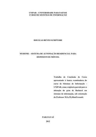 2 
UNIPAR – UNIVERSIDADE PARANAENSE 
CURSO DE SISTEMAS DE INFORMAÇÃO 
DOUGLAS BENTO SCRIPTORE 
MYHOME – SISTEMA DE AUTOMAÇÃO RESIDENCIAL PARA DISPOSITIVOS MÓVEIS. 
Trabalho de Conclusão de Curso apresentado à banca examinadora do curso de Sistemas de Informação - UNIPAR, como exigência parcial para a obtenção do grau de Bacharel em sistemas de informação, sob orientação do Professor M.S.cWyllianFressatti. 
PARANAVAÍ 
2012  