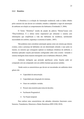 23 
2.2.1 Domótica 
A Domótica é a evolução da Automação residencial, onde os dados obtidos pelos sensores da casa devem ser avaliados, tratados e adaptados a regra de automação do ambiente em relação ao comportamento dos habitantes (Tonidandel, F, 2004). 
O Termo “Domótica” resulta da junção da palavra “Domus”(casa) com “Ótica“(robótica). É o ultimo termo responsável por alimentar o sistema com informações que simplificam a vida dos habitantes da residência, satisfazendo necessidades de conforto, segurança e economia (Candito , 2007). 
Não podemos mais considerar automação apenas como um sistema que detecta eventos, como a presença de habitantes em um determinado cômodo e suas ações no mesmo, ou sensores que conseguem capturar as mudanças climáticas do ambiente, a domótica aplicados reações previamente configuradas sobre estes eventos tornando o sistema inteligente desta maneira interagindo com os habitantes (MoraisA.,2004). 
Ambiente inteligente que pretende aperfeiçoar certas funções pode ser comparado com um comparado com um celebro humano que possui sentidos. 
Sendo assim as características que devem ser encontradas em ambientes deste gênero são: 
 Capacidade de autocorreção. 
 Capacidade para integração de sistemas. 
 Atuar em condições variadas. 
 Possuir uma memória para toma de decisões. 
 Facilmente Programável. 
 Ter Noção temporal. 
Para realizar estas características são adotados elementos funcionais como: Sensores, Transdutores, Detectores e Redes Domóticas (DIN UEM, 2010).  