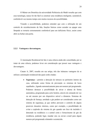 24 
O Máster em Domótica da universidade Politécnica de Madri ressalta que com essa tecnologia, nunca foi tão fácil se construir uma residência inteligente, sustentável, confortável e ao mesmo tempo com muitos recursos de acessibilidade. 
Visando a acessibilidade, podemos entender que com a utilização de um controle de reconhecimento de fala, funções básicas como acender ou apagar uma lâmpada se tornaria extremamente confortável para um deficiente físico, assim como abrir ou fechar uma porta. 
2.2.2 Vantagens e desvantagens. 
À Automação Residencial de fato é uma ciência ainda não consolidada, por se tratar de uma ciência, podemos levar em consideração que possui suas vantagens e desvantagens. 
Canato A, 2007, ressalta em seu artigo, três das inúmeras vantagens de se utilizar a automação residencial das quais serão citadas: 
 Segurança – permite a detecção de intrusos no perímetro interno da casa, utilizando como forma de prevenção os sistemas de luzes espalhados , ligando automaticamente para um numero pré programado. Podemos destacar a possibilidade de ativar o alarme de forma automática, programada para certo horário, através de comando de voz ou até mesmo por um dispositivo móvel a distancia. Sistemas de detecção de fumaça, umidade e gás podem ser considerados como um sistema de segurança, já que ambos preveem o controle de alguns possíveis desastres internos, como por exemplo, a possibilidade de evitar a explosão do sistema de gás quando um foco de incêndio é detectado na residência e a central corta o fornecimento de gás da residência, podendo ligar, mandar sms ou enviar e-mail para algum numero pré programado relatando o acontecido.  