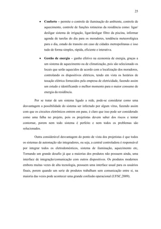 25 
 Conforto – permite o controle de iluminação do ambiente, controle de aquecimento, controle de funções rotineiras da residência como: ligar/ desligar sistema de irrigação, ligar/desligar filtro da piscina, informar agenda de tarefas do dia para os moradores, tendência meteorológica para o dia, estado do transito em caso de cidades metropolitanas e isso tudo de forma simples, rápida, eficiente e interativa. 
 Gestão de energia – ganho efetivo na economia de energia, graças a um sistema de aquecimento ou de climatização, pois são selecionado os locais que serão aquecidos de acordo com a localização dos moradores, controlando os dispositivos elétricos, tendo em vista os horários de taxação elétrica fornecidos pela empresa de eletricidade, fazendo assim um estudo e identificando o melhor momento para o maior consumo de energia da residência. 
Por se tratar de um sistema ligado a rede, pode-se considerar como uma desvantagem a possibilidade do sistema ser infectado por algum vírus, fazendo assim com que os circuitos eletrônicos entrem em pane, é claro que isso pode ser considerado como uma falha no projeto, pois os projetistas devem saber dos riscos e tentar contornar, porem nem todo sistema é perfeito e nem todos os problemas são solucionados. 
Outra considerável desvantagem do ponto de vista dos projetistas é que todos os sistemas de automação são integradores, ou seja, a central controladora é responsável por integrar todos os eletrodomésticos, sistema de iluminação, aquecimento etc, Tornando um grande desafio já que a maiorias dos produtos não possuem ainda, uma interface de integração/comunicação com outros dispositivos. Os produtos modernos embora muitas vezes de alta tecnologia, possuem uma interface usual para os usuários finais, porem quando um serie de produtos trabalham sem comunicação entre si, na maioria das vezes pode acontecer uma grande confusão operacional (UFSC,2009). 
 