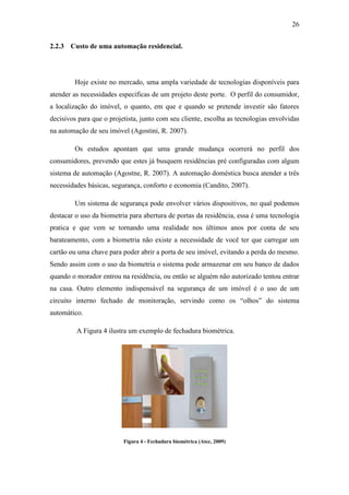 26 
2.2.3 Custo de uma automação residencial. 
Hoje existe no mercado, uma ampla variedade de tecnologias disponíveis para atender as necessidades especificas de um projeto deste porte. O perfil do consumidor, a localização do imóvel, o quanto, em que e quando se pretende investir são fatores decisivos para que o projetista, junto com seu cliente, escolha as tecnologias envolvidas na automação de seu imóvel (Agostini, R. 2007). 
Os estudos apontam que uma grande mudança ocorrerá no perfil dos consumidores, prevendo que estes já busquem residências pré configuradas com algum sistema de automação (Agostne, R. 2007). A automação doméstica busca atender a três necessidades básicas, segurança, conforto e economia (Candito, 2007). 
Um sistema de segurança pode envolver vários dispositivos, no qual podemos destacar o uso da biometria para abertura de portas da residência, essa é uma tecnologia pratica e que vem se tornando uma realidade nos últimos anos por conta de seu barateamento, com a biometria não existe a necessidade de você ter que carregar um cartão ou uma chave para poder abrir a porta de seu imóvel, evitando a perda do mesmo. Sendo assim com o uso da biometria o sistema pode armazenar em seu banco de dados quando o morador entrou na residência, ou então se alguém não autorizado tentou entrar na casa. Outro elemento indispensável na segurança de um imóvel é o uso de um circuito interno fechado de monitoração, servindo como os “olhos” do sistema automático. 
A Figura 4 ilustra um exemplo de fechadura biométrica. 
Figura 4 - Fechadura biométrica (Atec, 2009)  
