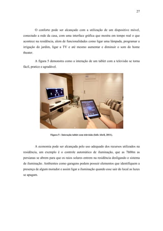 27 
O conforto pode ser alcançado com a utilização de um dispositivo móvel, conectado a rede da casa, com uma interface gráfica que mostra em tempo real o que acontece na residência, alem de funcionalidades como ligar uma lâmpada, programar a irrigação do jardim, ligar a TV e até mesmo aumentar e diminuir o som do home theater. 
A figura 5 demonstra como a interação de um tablet com a televisão se torna fácil, pratico e agradável. 
Figura 5 - Interação tablet com televisão (Info Abril, 2011). 
A economia pode ser alcançada pelo uso adequado dos recursos utilizados na residência, um exemplo é o controle automático de iluminação, que as 7h00m as persianas se abrem para que os raios solares entrem na residência desligando o sistema de iluminação. Ambientes como garagens podem possuir elementos que identifiquem a presença de algum morador e assim ligar a iluminação quando esse sair do local as luzes se apagam. 
 