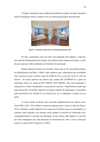 28 
A Figura 6 demonstra uma residência de ambiente arejado com aproveitamento total de iluminação externa, contanto com um sistema de persianas automatizado. 
Figura 6 - Ambiente arejado (GDS Automação Residencial, 2012) 
De fato a automação como um todo vem ganhando mais adeptos a cada dia, por conta do barateamento da tecnologia, da coerência entre empresas do ramos, e o fato de que as pessoas estão conhecendo os benefícios da automação. 
Renata Algostini diretora da Aureside, afirma que já são encontrado projetos em apartamentos com 90m² e 100m² o que comprova que a automação esta se tornando mais acessível, já que o mesmo custa em média de três a cinco por cento no valor do imóvel , em outras palavras um imóvel que custaria R$ 100.000,00 só a parte da automação ficaria em média de R$ 3.000,00 a R$ 5.000,00, valor este recuperado a longo prazo se forem considerados a economia dos recursos . Ainda Renata ressalta que hoje em dia não é necessário adquirir um projeto completo de automação o consumidor pode automatizar um cômodo de seu imóvel por vez, e adaptando o projeto ao seu gosto. 
A Classe média no Brasil vem crescendo gradativamente nos últimos anos. Entre 2005 e 2011, 40,3 milhões de pessoas passaram para a classe C (Revista Época, 2012), mudando o poder aquisitivo de compra dos brasileiros que por conseqüência se tornaram mais exigentes, um estimulo muito grande ao mercado de construção civil, consequentemente ao mercado de automação, já que ambos estão ligados e a procura por casas inteligentes tem uma pretensão de crescimento de vinte e cinto a trinta por cento só no ano de 2012 (Agostini, R. 2007). 
 
