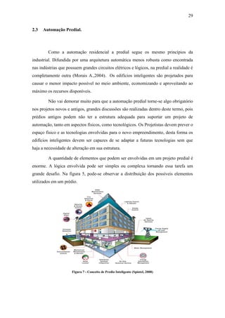 29 
2.3 Automação Predial. 
Como a automação residencial a predial segue os mesmo princípios da industrial. Difundida por uma arquitetura automática menos robusta como encontrada nas indústrias que possuem grandes circuitos elétricos e lógicos, na predial a realidade é completamente outra (Morais A.,2004). Os edifícios inteligentes são projetados para causar o menor impacto possível no meio ambiente, economizando e aproveitando ao máximo os recursos disponíveis. 
Não vai demorar muito para que a automação predial torne-se algo obrigatório nos projetos novos e antigos, grandes discussões são realizadas dentro deste termo, pois prédios antigos podem não ter a estrutura adequada para suportar um projeto de automação, tanto em aspectos físicos, como tecnológicos. Os Projetistas devem prever o espaço físico e as tecnologias envolvidas para o novo empreendimento, desta forma os edifícios inteligentes devem ser capazes de se adaptar a futuras tecnologias sem que haja a necessidade de alteração em sua estrutura. 
A quantidade de elementos que podem ser envolvidas em um projeto predial é enorme. A lógica envolvida pode ser simples ou complexa tornando essa tarefa um grande desafio. Na figura 5, pode-se observar a distribuição dos possíveis elementos utilizados em um prédio. 
Figura 7 - Conceito de Predio Inteligente (Spintel, 2008) 
 