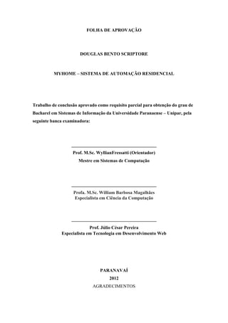 3 
FOLHA DE APROVAÇÃO 
DOUGLAS BENTO SCRIPTORE 
MYHOME – SISTEMA DE AUTOMAÇÃO RESIDENCIAL 
Trabalho de conclusão aprovado como requisito parcial para obtenção do grau de Bacharel em Sistemas de Informação da Universidade Paranaense – Unipar, pela seguinte banca examinadora: 
_____________________________________ 
Prof. M.Sc. WyllianFressatti (Orientador) 
Mestre em Sistemas de Computação 
_____________________________________ Profa. M.Sc. William Barbosa Magalhães Especialista em Ciência da Computação 
_____________________________________ Prof. Júlio César Pereira Especialista em Tecnologia em Desenvolvimento Web 
PARANAVAÍ 
2012 
AGRADECIMENTOS  