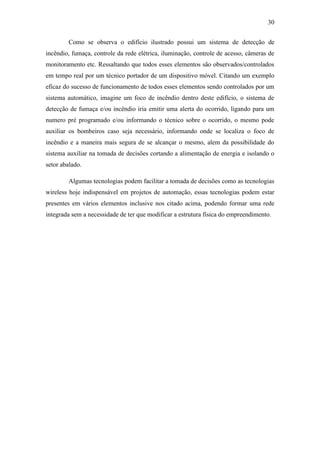 30 
Como se observa o edifício ilustrado possui um sistema de detecção de incêndio, fumaça, controle da rede elétrica, iluminação, controle de acesso, câmeras de monitoramento etc. Ressaltando que todos esses elementos são observados/controlados em tempo real por um técnico portador de um dispositivo móvel. Citando um exemplo eficaz do sucesso de funcionamento de todos esses elementos sendo controlados por um sistema automático, imagine um foco de incêndio dentro deste edifício, o sistema de detecção de fumaça e/ou incêndio iria emitir uma alerta do ocorrido, ligando para um numero pré programado e/ou informando o técnico sobre o ocorrido, o mesmo pode auxiliar os bombeiros caso seja necessário, informando onde se localiza o foco de incêndio e a maneira mais segura de se alcançar o mesmo, alem da possibilidade do sistema auxiliar na tomada de decisões cortando a alimentação de energia e isolando o setor abalado. 
Algumas tecnologias podem facilitar a tomada de decisões como as tecnologias wireless hoje indispensável em projetos de automação, essas tecnologias podem estar presentes em vários elementos inclusive nos citado acima, podendo formar uma rede integrada sem a necessidade de ter que modificar a estrutura física do empreendimento. 
 