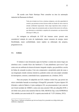 32 
De acordo com Paulo Henrique Pinto consultor na área de automação industrial da Pharmaster do Brasil. 
Toda esta evolução nos levou a sistemas compactos, com alta capacidade de controle, que permitem acionar diversas saídas em função de vários sinais de entrada combinados logicamente. Outra etapa importante desta evolução é que toda a lógica de acionamento pode ser desenvolvida através de software, que determina ao controlador a sequência de acionamento a ser desenvolvida (Herrique P, 2008, p.2). 
As vantagens na utilização de CLP são imensas como: possuir uma considerável redução de custo de implantação, menor consumo de energia, maior flexibilidade, maior confiabilidade, maior rapidez na elaboração dos projetos, programáveis etc. 
3.1. Arduino 
O Arduino é uma ferramenta capaz de facilitar o contato dos menos leigos em eletrônica com o mundo físico dos hardware’s. É uma plataforma open-source6 que conta com um ambiente de desenvolvimento integrado simples, que possibilita a escrita de linhas de comando na placa. Com este componente o proprietário pode dar assas a sua imaginação criando sistemas interativos, podendo contar com uma ampla variedade de interruptores, sensores, controlando luzes, equipamentos etc. (Arduino, 2012) 
Para este projeto, foi adquirido um CLP, Arduino versão Uno, que possui um micro controlador baseado na tecnologia ATmega328, possuindo 14 pinos digitais I/O (Entrada e saída de Dados) e 6 pino analógicos I/O, seu processamento é por conta de um Cristal oscilador de 16MHZ e conta com uma conexão USB, um cabeçalho ICSP, e um botão reset, possui uma memória flash de 32kb, SRAM de 2kg e uma EEPROM de 1kb, trabalha com uma tensão de 5V e suporta uma tensão de 7-12V (Arduino, 2012). 
6Open-Source: Software ou hardware que tem sua licença livre, possuindo seu código aberto para melhorias e adaptações.  