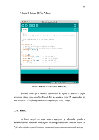 35 
A figura 11 ilustra o IDE8 do Arduino. 
Figura 11 - Ambiente de desenvolviment (Arduino,2012) 
Podemos notar que o exemplo demostrando na figura 10, realiza a função como seu próprio nome diz Blink(Piscar) algo que esteja na porta 13, sua estrutura de funcionamento é composta por dois métodos principais setup() e loop(). 
3.3.1. Setup() 
A função setup() em outras palavras configurar, é chamada quando o hardware arduino é iniciado, esta função é utilizada para inicializar variáveis, modos de 
8 IDE – (IntegratedDevelopmentEnvionment) , um ambiente integrado de desenvolvimento de software.  