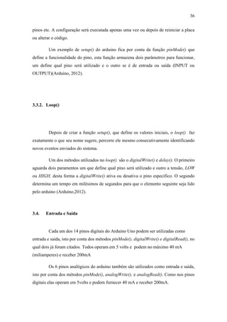 36 
pinos etc. A configuração será executada apenas uma vez ou depois de reiniciar a placa ou alterar o código. 
Um exemplo de setup() do arduino fica por conta da função pinMode() que define a funcionalidade do pino, esta função armazena dois parâmetros para funcionar, um define qual pino será utilizado e o outro se é de entrada ou saída (INPUT ou OUTPUT)(Arduino, 2012). 
3.3.2. Loop() 
Depois de criar a função setup(), que define os valores iniciais, o loop() faz exatamente o que seu nome sugere, percorre ele mesmo consecutivamente identificando novos eventos enviados do sistema. 
Um dos métodos utilizados no loop() são o digitalWrite() e delay(). O primeiro aguarda dois paramentos um que define qual pino será utilizado e outro a tensão, LOW ou HIGH, desta forma a digitalWrite() ativa ou desativa o pino especifico. O segundo determina um tempo em milésimos de segundos para que o elemento seguinte seja lido pelo arduino (Arduino,2012). 
3.4. Entrada e Saída 
Cada um dos 14 pinos digitais do Arduino Uno podem ser utilizadas como entrada e saída, isto por conta dos métodos pinMode(), digitalWrite() e digitalRead(), no qual dois já foram citados. Todos operam em 5 volts e podem no máximo 40 mA (miliamperes) e receber 200mA 
Os 6 pinos analógicos do arduino também são utilizados como entrada e saída, isto por conta dos métodos pinMode(), analogWrite(), e analogRead(). Como nos pinos digitais elas operam em 5volts e podem fornecer 40 mA e receber 200mA.  
