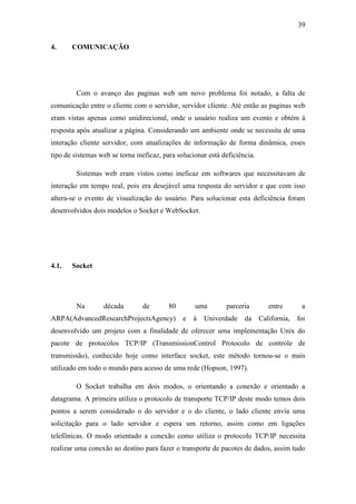 39 
4. COMUNICAÇÃO 
Com o avanço das paginas web um novo problema foi notado, a falta de comunicação entre o cliente com o servidor, servidor cliente. Até então as paginas web eram vistas apenas como unidirecional, onde o usuário realiza um evento e obtém à resposta após atualizar a página. Considerando um ambiente onde se necessita de uma interação cliente servidor, com atualizações de informação de forma dinâmica, esses tipo de sistemas web se torna ineficaz, para solucionar está deficiência. 
Sistemas web eram vistos como ineficaz em softwares que necessitavam de interação em tempo real, pois era desejável uma resposta do servidor e que com isso altera-se o evento de visualização do usuário. Para solucionar esta deficiência foram desenvolvidos dois modelos o Socket e WebSocket. 
4.1. Socket 
Na década de 80 uma parceria entre a ARPA(AdvancedResearchProjectsAgency) e à Univerdade da California, foi desenvolvido um projeto com a finalidade de oferecer uma implementação Unix do pacote de protocolos TCP/IP (TransmissionControl Protocolo de controle de transmissão), conhecido hoje como interface socket, este método tornou-se o mais utilizado em todo o mundo para acesso de uma rede (Hopson, 1997). 
O Socket trabalha em dois modos, o orientando a conexão e orientado a datagrama. A primeira utiliza o protocolo de transporte TCP/IP deste modo temos dois pontos a serem considerado o do servidor e o do cliente, o lado cliente envia uma solicitação para o lado servidor e espera um retorno, assim como em ligações telefônicas. O modo orientado a conexão como utiliza o protocolo TCP/IP necessita realizar uma conexão ao destino para fazer o transporte de pacotes de dados, assim tudo  