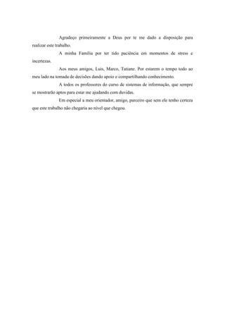 4 
Agradeço primeiramente a Deus por te me dado a disposição para realizar este trabalho. 
A minha Família por ter tido paciência em momentos de stress e incertezas. 
Aos meus amigos, Luis, Marco, Tatiane. Por estarem o tempo todo ao meu lado na tomada de decisões dando apoio e compartilhando conhecimento. 
A todos os professores do curso de sistemas de informação, que sempre se mostrarão aptos para estar me ajudando com duvidas. 
Em especial a meu orientador, amigo, parceiro que sem ele tenho certeza que este trabalho não chegaria ao nível que chegou. 
 