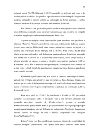 41 
próxima pagina (Ubl M, Kitamura E. 2010), pensando em sistemas web como o de automação isso se tornaria desagradável e geraria uma certa confusão pois, imagine dois usuários utilizando o mesmo sistema de automação de forma continua, e ambos ativarem o sistema de segurança, o mesmo seria ativado e desativado. 
Em 2005 o AJAX gerou uma grande revolução nas paginas web tornando-as mais dinâmicas, porem elas ainda não eram bidirecional, ou seja, o usuário era obrigado a atualizar a pagina para exibir novas informações do servidor. 
Algumas tecnologias foram desenvolvidas para solucionar esse problema o chamado “Push” ou “Comet”, desta forma o servidor poderia enviar dados ao usuário criando uma conexão bidirecional, onde ambos realizariam eventos na pagina e o usuário teria total noção da sua interação com o servidor. Uma conexão HTTP entre cliente e servidor utilizando o push é chama de sondagem longa, desta forma a conexão fica aberta com o servidor até o usuário obter uma resposta, assim sempre quando à alguma alteração na pagina, o usuário a visualiza sem precisar atualiza-la (Ubl M, Kitamura E. 2010). Um exemplo de sondagem longa é a utilização de chat e serviços de e-mail como Hotmal, Gmail etc, que atualizam a pagina de forma dinâmica quando um novo e-mail é recebido. 
Utilizando o push/comet com ajax ocorre a chamada sobrecarga de HTTP, gerando um problema em aplicativos que necessitam de baixa latência. Imagine um sistema que necessite de informações em tempo real, a utilização destas soluções citadas acima se tornaria inviável, pois comprometeria a qualidade da informação (Ubl M, Kitamura E. 2010). 
Para isto a partir do HTML 5 foi introduzido o WebSocket API que realiza conexões sockets(soquete) entre o navegador web e um servidor utilizando um protocolo especifico chamado de WebSocket(ws://) gerando a conexão bidirecional(ambas partes enviam dados a qualquer momento) full-duplexque opera por um único canal através da internet. Diferente do push/comet o WebScoket fornece uma enorme redução no tráfego da rede e latência comparando com sondagem longa(WebSocket, 2012). 
Esta API conta com dois consideráveis recursos o primeiro é a possibilidade de suportar múltiplas comunicações com apenas uma única conexão, desta forma  