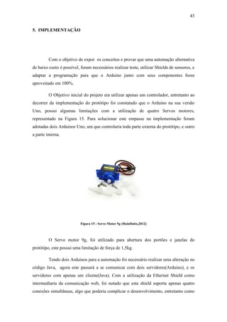 43 
5. IMPLEMENTAÇÃO 
Com o objetivo de expor os conceitos e provar que uma automação alternativa de baixo custo é possível, foram necessários realizar teste, utilizar Shields de sensores, e adaptar a programação para que o Arduino junto com seus componentes fosse aproveitado em 100%. 
O Objetivo inicial do projeto era utilizar apenas um controlador, entretanto ao decorrer da implementação do protótipo foi constatado que o Arduino na sua versão Uno, possui algumas limitações com a utilização de quatro Servos motores, representado na Figura 15. Para solucionar este empasse na implementação foram adotadas dois Arduinos Uno, um que controlaria toda parte externa do protótipo, e outro a parte interna. 
Figura 15 - Servo Motor 9g (Huinfinito,2012) 
O Servo motor 9g, foi utilizado para abertura dos portões e janelas do protótipo, este possui uma limitação de força de 1,5kg. 
Tendo dois Arduinos para a automação foi necessário realizar uma alteração no código Java, agora este passará a se comunicar com dois servidores(Arduino), e os servidores com apenas um cliente(Java). Com a utilização da Ethernet Shield como intermediaria da comunicação web, foi notado que esta shield suporta apenas quatro conexões simultâneas, algo que poderia complicar o desenvolvimento, entretanto como  