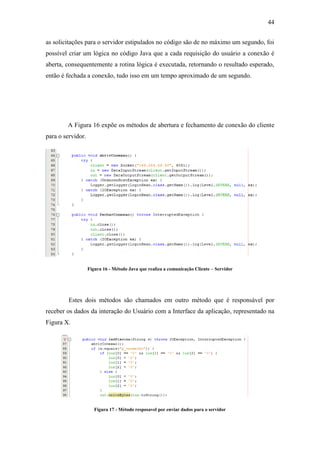 44 
as solicitações para o servidor estipulados no código são de no máximo um segundo, foi possível criar um lógica no código Java que a cada requisição do usuário a conexão é aberta, consequentemente a rotina lógica é executada, retornando o resultado esperado, então é fechada a conexão, tudo isso em um tempo aproximado de um segundo. 
A Figura 16 expõe os métodos de abertura e fechamento de conexão do cliente para o servidor. 
Figura 16 - Método Java que realiza a comunicação Cliente – Servidor 
Estes dois métodos são chamados em outro método que é responsável por receber os dados da interação do Usuário com a Interface da aplicação, representado na Figura X. 
Figura 17 - Método resposavel por enviar dados para o servidor  