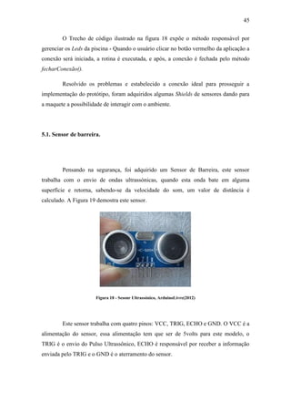 45 
O Trecho de código ilustrado na figura 18 expõe o método responsável por gerenciar os Leds da piscina - Quando o usuário clicar no botão vermelho da aplicação a conexão será iniciada, a rotina é executada, e após, a conexão é fechada pelo método fecharConexão(). 
Resolvido os problemas e estabelecido a conexão ideal para prosseguir a implementação do protótipo, foram adquiridos algumas Shields de sensores dando para a maquete a possibilidade de interagir com o ambiente. 
5.1. Sensor de barreira. 
Pensando na segurança, foi adquirido um Sensor de Barreira, este sensor trabalha com o envio de ondas ultrassónicas, quando esta onda bate em alguma superfície e retorna, sabendo-se da velocidade do som, um valor de distância é calculado. A Figura 19 demostra este sensor. 
Figura 18 - Sesonr Ultrassónico, ArduinoLivre(2012) 
Este sensor trabalha com quatro pinos: VCC, TRIG, ECHO e GND. O VCC é a alimentação do sensor, essa alimentação tem que ser de 5volts para este modelo, o TRIG é o envio do Pulso Ultrassônico, ECHO é responsável por receber a informação enviada pelo TRIG e o GND é o aterramento do sensor.  