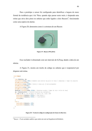 46 
Para o protótipo o sensor foi configurado para identificar a largura do muro frontal da residência que é de 70cm, quando algo passar neste meio, é disparada uma rotina que ativa dois pinos no arduino que estão ligados a dois Buzzers9, funcionando como uma espécie de alarme. 
A Figura 20, demonstra como é a estrutura de um Buzzer. 
Figura 19 - Buzzer (PSX,2012) 
Esse oscilador é alimentado com um intervalo de 0,25seg, dando a ideia de um alarme. 
A Figura 21, mostra um trecho de código no arduino que é responsável por disparar está rotina. 
Figura 20 - Trecho de código de configuração do Sensor de Barreira 
9 Buzzer – É um oscilador auditivo que emite um som na frequência de Kilohertz.  