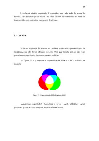 47 
O trecho de código supracitado é responsável por rodar ação do sensor de barreira. Vale ressaltar que os buzzer’s só serão ativados se o obstáculo de 70cm for interrompido, caso contrario o mesmo será desativado. 
5.2. Led RGB 
Além da segurança foi pensado no conforto, praticidade e personalização da residência, para isto, foram adotados os Led’s RGB que trabalha com as três cores primarias que combinadas formam as cores secundárias. 
A Figura 22 e y mostram o esquemático do RGB, e o LED utilizado na maquete. 
Figura 21 - Esquemático do RGB(Glyphnotes,2009) 
A partir das cores R(Red – Vermelho), G (Green – Verde) e B (Blue - Azul) podem ser gerado as cores: magenta, amarelo, ciano e branco. 
 