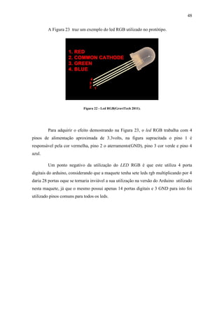 48 
A Figura 23 traz um exemplo do led RGB utilizado no protótipo. 
Figura 22 - Led RGB(GraviTech 2011). 
Para adquirir o efeito demostrando na Figura 23, o led RGB trabalha com 4 pinos de alimentação aproximada de 3.3volts, na figura supracitada o pino 1 é responsável pela cor vermelha, pino 2 o aterramento(GND), pino 3 cor verde e pino 4 azul. 
Um ponto negativo da utilização do LED RGB é que este utiliza 4 porta digitais do arduino, considerando que a maquete tenha sete leds rgb multiplicando por 4 daria 28 portas oque se tornaria inviável a sua utilização na versão do Arduino utilizado nesta maquete, já que o mesmo possui apenas 14 portas digitais e 3 GND para isto foi utilizado pinos comuns para todos os leds. 
 